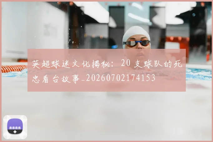 英超球迷文化揭秘：20 支球队的死忠看台故事_20260702174153