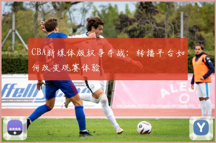 CBA新媒体版权争夺战:转播平台如何改变观赛体验