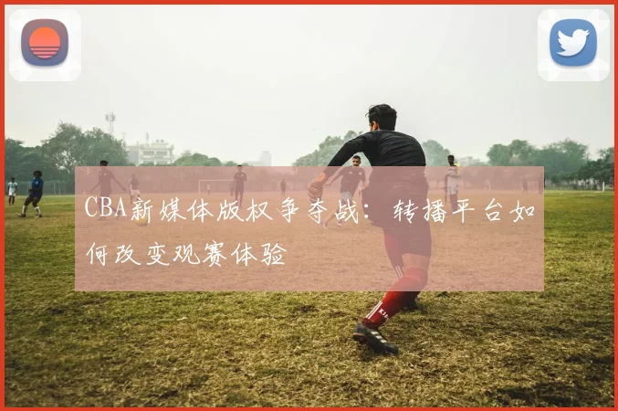CBA新媒体版权争夺战：转播平台如何改变观赛体验
