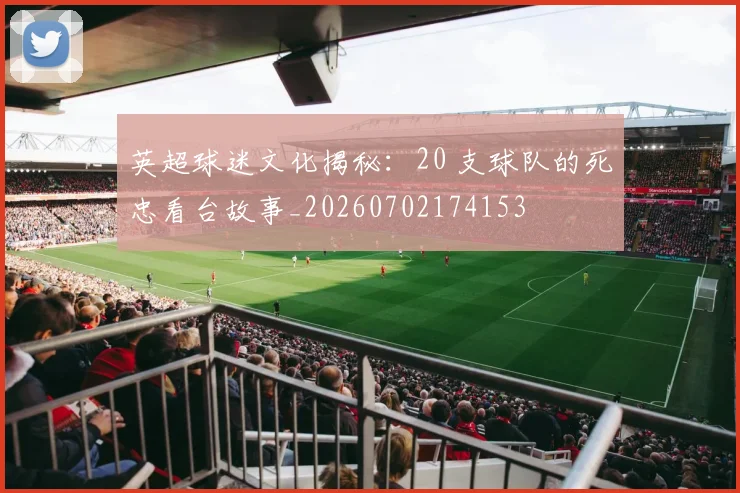 英超球迷文化揭秘:20 支球队的死忠看台故事_20260702174153